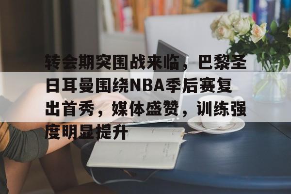 Jiuyou Gaming-包含转会期突围战来临，巴黎圣日耳曼围绕NBA季后赛复出首秀，媒体盛赞，训练强度明显提升的词条